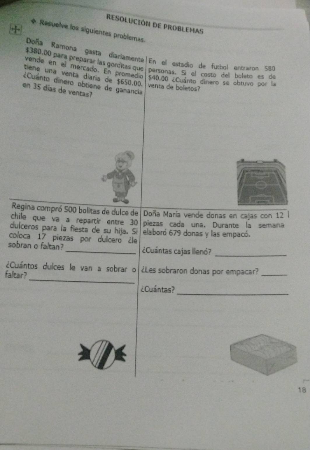 RESOLUCIÓN DE PROBLEMAS 
+ 
Respelve los siguientes problemas. 
Doña Ramona gasta diariamente En el estadio de futbol entraron 580
$380.00 para preparar las gorditas que personas. Sí el costo del boleto es de 
vende en el mercado. En promedio $40.00 ¿Cuánto dinero se obtuvo por la 
tiene una venta diaria de $650.00. venta de boletos? 
¿Cuánto dinero obtiene de ganancia 
en 35 días de ventas? 
Regina compró 500 bolitas de dulce de Doña María vende donas en cajas con 12
chile que va a repartir entre 30 piezas cada una. Durante la semana 
dulceros para la fiesta de su hija. Si elaboró 679 donas y las empacó. 
coloca 17 piezas por dulcero ¿le 
sobran o faltan?_ ¿Cuántas cajas llenó?_ 
_ 
¿Cuántos dulces le van a sobrar o ¿Les sobraron donas por empacar?_ 
faltar? 
¿Cuántas?_ 
18