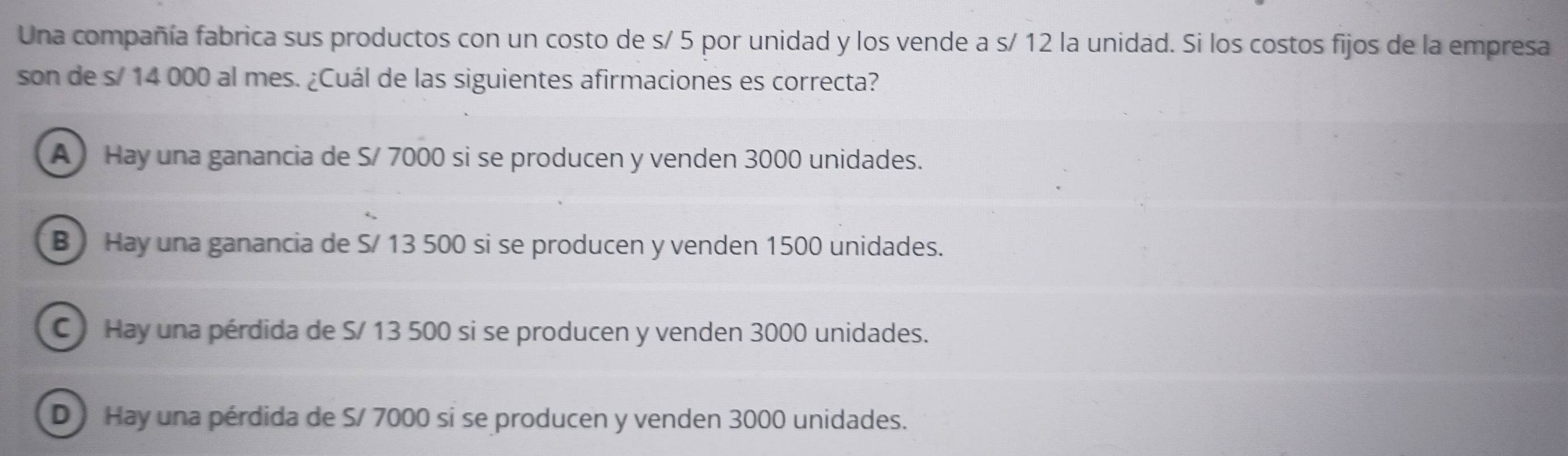 Una compañía fabrica sus productos con un costo de s/ 5 por unidad y los vende a s/ 12 la unidad. Si los costos fijos de la empresa
son de s/ 14 000 al mes. ¿Cuál de las siguientes afirmaciones es correcta?
A Hay una ganancia de S/ 7000 si se producen y venden 3000 unidades.
B ) Hay una ganancia de S/ 13 500 si se producen y venden 1500 unidades.
C Hay una pérdida de S/ 13 500 si se producen y venden 3000 unidades.
D Hay una pérdida de S/ 7000 si se producen y venden 3000 unidades.