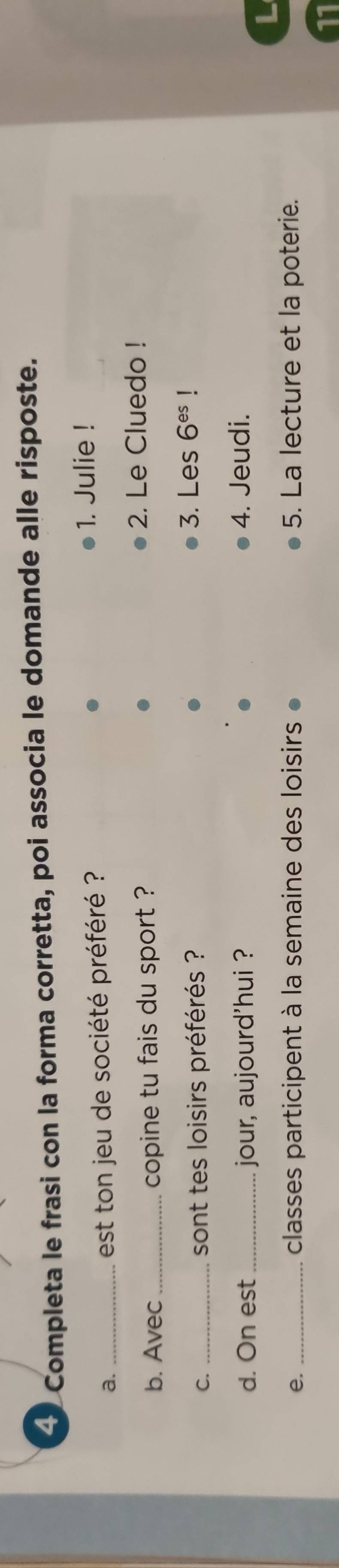 Completa le frasi con la forma corretta, poi associa le domande alle risposte. 
a._ 
est ton jeu de société préféré ? 
1. Julie ! 
b. Avec _copine tu fais du sport ? 2. Le Cluedo ! 
C. _sont tes loisirs préférés ? 
3. Les 6^(es)
d. On est _jour, aujourd'hui ? 4. Jeudi. 
e. _classes participent à la semaine des loisirs 5. La lecture et la poterie. 
11