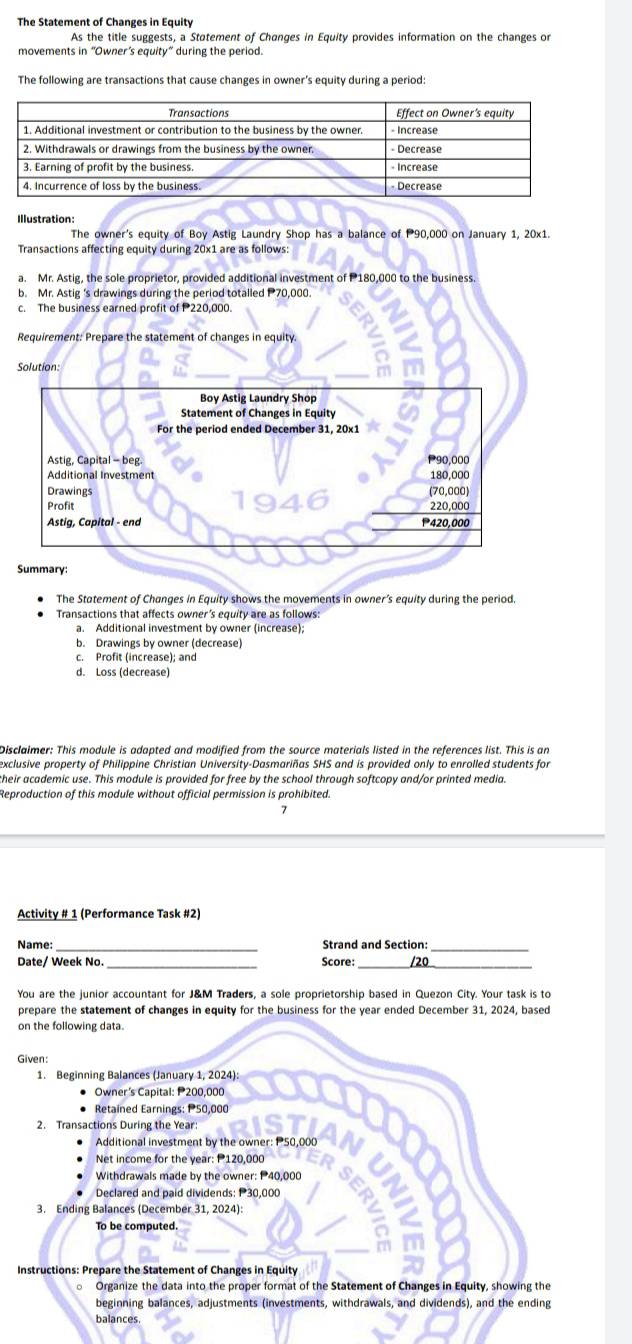 The Statement of Changes in Equity
As the title suggests, a Statement of Changes in Equity provides information on the changes or
movements in “Owner’s equity” during the period.
The following are transactions that cause changes in owner's equity during a period
Illustration:
The owner's equity of Boy Astig Laundry Shop has a balance of P90.000 on January 1. 20x1
Transactions affecting equity during 20x1 are as follows:
a. Mr. Astig, the sole proprietor, provided additional investment of P180,000 to the business.
b. Mr. Astig 's drawings during the period totalled P70,000.
c. The business earned profit of P220,000.
Requirement: Prepare the statement of changes in equity.
Solution:
The Statement of Changes in Equity shows the movements in owner’s equity during the period.
Transactions that affects owner’s equity are as follows:
a. Additional investment by owner (increase);
b. Drawings by owner (decrease)
c. Profit (increase); and
d. Loss (decrease)
Disclaimer: This module is adapted and modified from the source materials listed in the references list. This is an
exclusive property of Philippine Christian University-Dasmariñas SHS and is provided only to enrolled students for
their academic use. This module is provided for free by the school through softcopy and/or printed media.
Reproduction of this module without official permission is prohibited.
7
Activity # 1 (Performance Task #2)
Name: _Strand and Section:_
_
__
Date/ Week No. Score: /20
You are the junior accountant for J&M Traders, a sole proprietorship based in Quezon City. Your task is to
prepare the statement of changes in equity for the business for the year ended December 31, 2024, based
on the following data.
Given:
1. Beginning Balances (January 1, 2024):
• Owner's Capital: P200,000
Retained Earnings: P50,000
2. Transactions During the Year
Additional investment by the owner: P50,000
Net income for the year: P120,000
Withdrawals made by the owner: P40,000
Declared and paid dividends: 30,000
3. Ending Balances (December 31, 2024):
To be computed
Instructions: Prepare the Statement of Changes in Equity
Organize the data into the proper format of the Statement of Changes in Equity, showing the
beginning balances, adjustments (investments, withdrawals, and dividends), and the ending
balances.