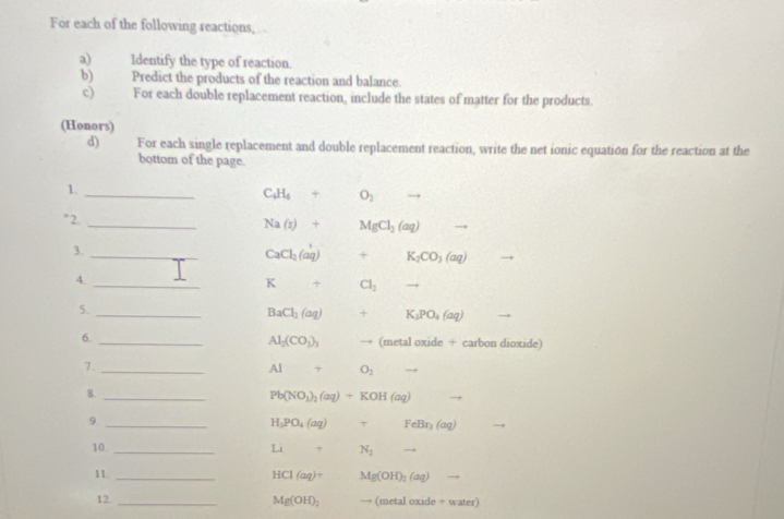 For each of the following reactions, 
a) Identify the type of reaction. 
b) Predict the products of the reaction and balance. 
c) For each double replacement reaction, include the states of matter for the products. 
(Honors) 
d) For each single replacement and double replacement reaction, write the net ionic equation for the reaction at the 
bottom of the page. 
1._
C_4H_4+O_2 to 
" 2._
Na(s)+MgCl_2(aq) - 
3._
CaCl_2(aq)+K_2CO_3(aq)
4._
K+ □  Cl_2to
5._
BaCl_2(aq) +K_1PO_4(aq)
6. _carbon dioxide)
Al_2(CO_3)_3 to (metaloxide+
7._
AI+O_2
8._
Pb(NO_3)_2(aq)+KOH(aq)
9._
H_3PO_4(aq)+FeBr_2(aq)
10. _ Li+ N_2
11. _ HCl(aq)+ Mg(OH)_2(aq)
12_
Mg(OH)_2 to (metaloxide/ water)