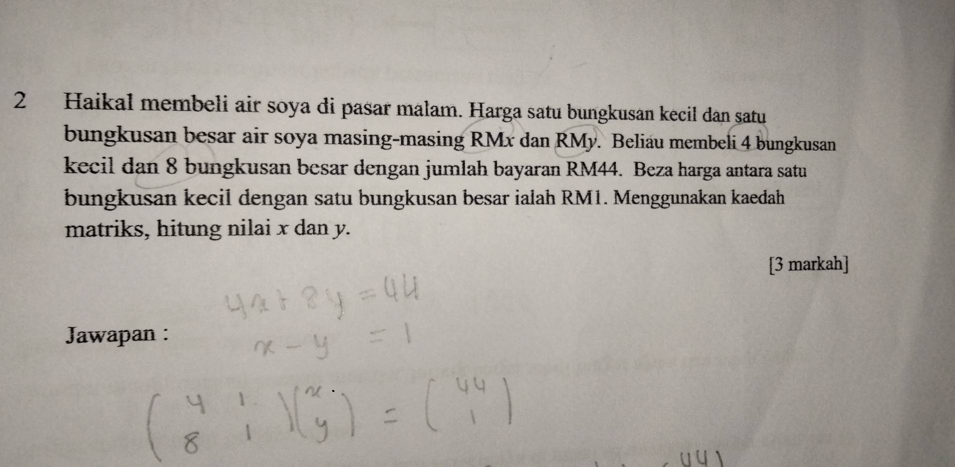 Haikal membeli air soya di pasar malam. Harga satu bungkusan kecil dan satu 
bungkusan besar air soya masing-masing RMx dan RMy. Beliau membeli 4 bungkusan 
kecil dan 8 bungkusan besar dengan jumlah bayaran RM44. Beza harga antara satu 
bungkusan kecil dengan satu bungkusan besar ialah RM1. Menggunakan kaedah 
matriks, hitung nilai x dan y. 
[3 markah] 
Jawapan :