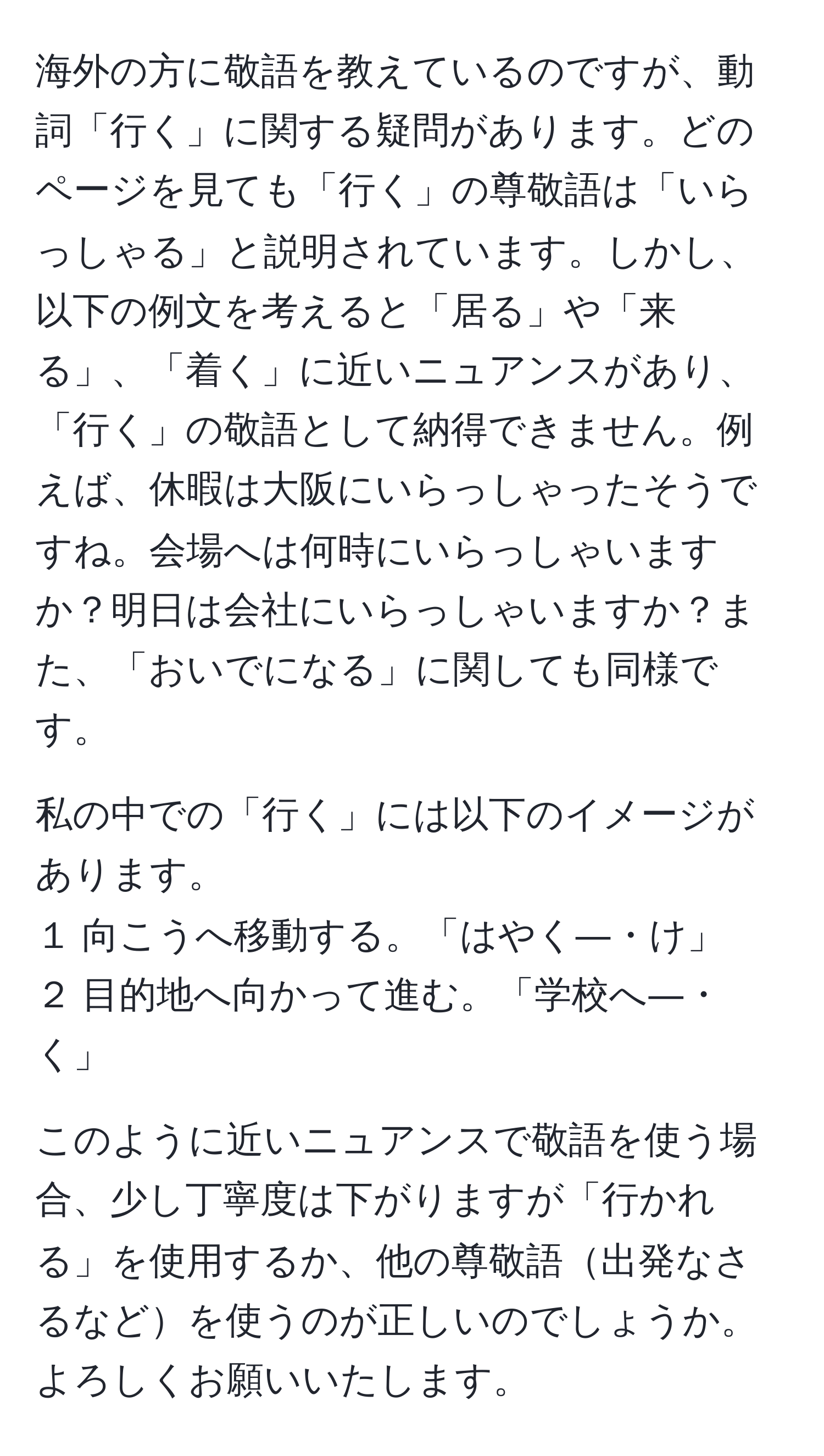 海外の方に敬語を教えているのですが、動詞「行く」に関する疑問があります。どのページを見ても「行く」の尊敬語は「いらっしゃる」と説明されています。しかし、以下の例文を考えると「居る」や「来る」、「着く」に近いニュアンスがあり、「行く」の敬語として納得できません。例えば、休暇は大阪にいらっしゃったそうですね。会場へは何時にいらっしゃいますか？明日は会社にいらっしゃいますか？また、「おいでになる」に関しても同様です。

私の中での「行く」には以下のイメージがあります。
１ 向こうへ移動する。「はやく―・け」
２ 目的地へ向かって進む。「学校へ―・く」

このように近いニュアンスで敬語を使う場合、少し丁寧度は下がりますが「行かれる」を使用するか、他の尊敬語出発なさるなどを使うのが正しいのでしょうか。よろしくお願いいたします。