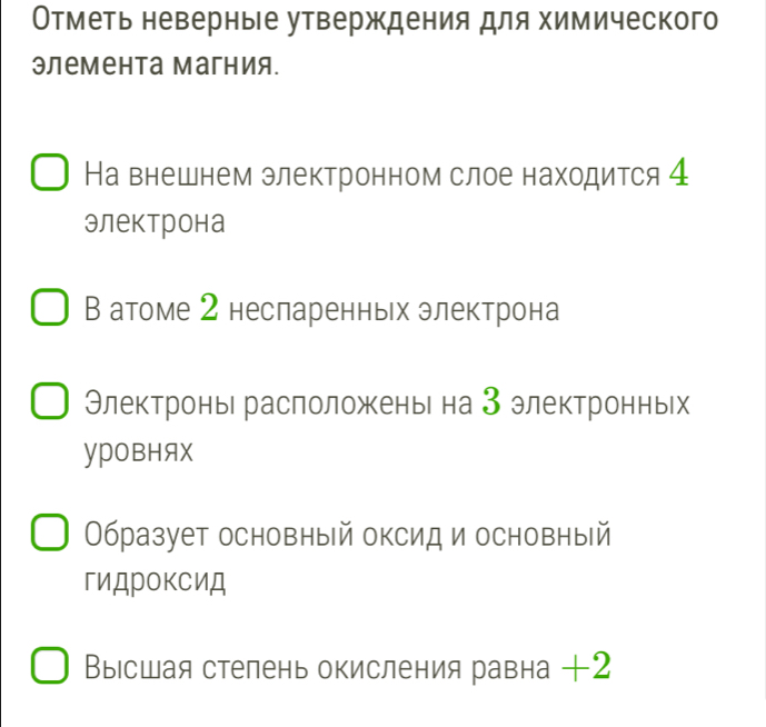 Отметь неверные утверждения для химического 
элемента магния. 
На внешнем электронном слое находится 4 
электрона 
В атоме 2 несларенньх электрона 
Электроны расположень на 3 электронньх 
YPOвHAX 
Образует основный оксид и основный 
гиДрокСиД 
Выссшая стелень окисления равна +2