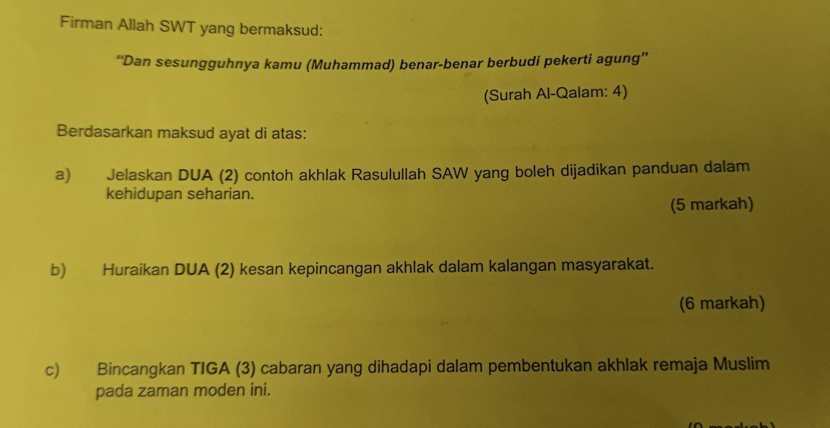 Firman Allah SWT yang bermaksud: 
“Dan sesungguhnya kamu (Muhammad) benar-benar berbudi pekerti agung” 
(Surah Al-Qalam: 4) 
Berdasarkan maksud ayat di atas: 
a) Jelaskan DUA (2) contoh akhlak Rasulullah SAW yang boleh dijadikan panduan dalam 
kehidupan seharian. 
(5 markah) 
b) Huraikan DUA (2) kesan kepincangan akhlak dalam kalangan masyarakat. 
(6 markah) 
c) Bincangkan TIGA (3) cabaran yang dihadapi dalam pembentukan akhlak remaja Muslim 
pada zaman moden ini.