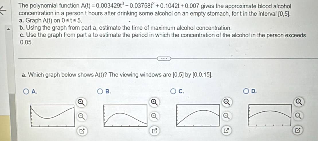 The polynomial function A(t)=0.003429t^3-0.03758t^2+0.1042t+0.007 gives the approximate blood alcohol
concentration in a person t hours after drinking some alcohol on an empty stomach, for t in the interval [0,5]. 
a. Graph A(t) on 0≤ t≤ 5. 
b. Using the graph from part a, estimate the time of maximum alcohol concentration.
c. Use the graph from part a to estimate the period in which the concentration of the alcohol in the person exceeds
0.05.
a. Which graph below shows A(t) ? The viewing windows are [0,5] by [0,0.15].
A.
B.
C.
D.
Q
B
B