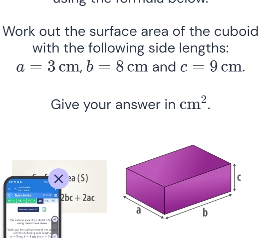 Work out the surface area of the cuboid 
with the following side lengths:
a=3cm, b=8cm and c=9cm. 
Give your answer in cm^2. 
3.2 - * :a(S)
Ee Risáro Bat t q è sn à 
Sparx Moths 1MT 
4A [AB√]AC 4 48 2bc+2ac

The surtece anea of a cubold is to using the formuls belaw. 
Work out the surfece aneaof the c with the la llowing side lung th
x - 3cm b - 8 cm andc -9 c