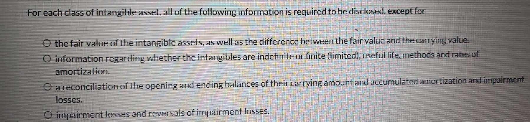 For each class of intangible asset, all of the following information is required to be disclosed, except for
the fair value of the intangible assets, as well as the difference between the fair value and the carrying value.
information regarding whether the intangibles are indefnite or finite (limited), useful life, methods and rates of
amortization.
a reconciliation of the opening and ending balances of their carrying amount and accumulated amortization and impairment
losses.
impairment losses and reversals of impairment losses.