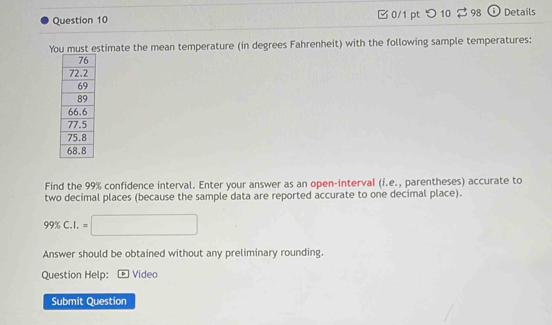 つ 10 % 98 ⓘ Details 
You must estimate the mean temperature (in degrees Fahrenheit) with the following sample temperatures: 
Find the 99% confidence interval. Enter your answer as an open-interval (i.e., parentheses) accurate to 
two decimal places (because the sample data are reported accurate to one decimal place).
99% C.I.=□
Answer should be obtained without any preliminary rounding. 
Question Help: Video 
Submit Question