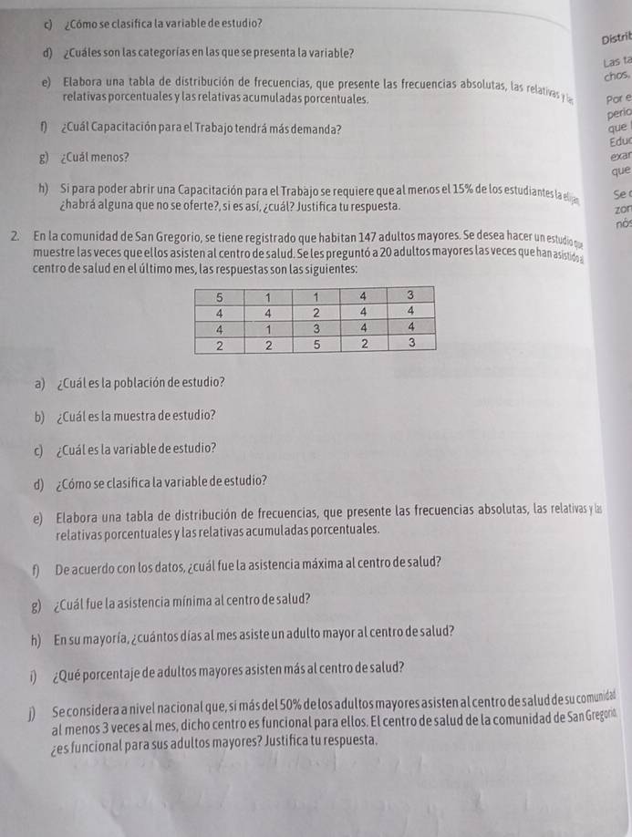 ¿Cómo se clasifica la variable de estudio?
Distrit
d) ¿Cuáles son las categorías en las que se presenta la variable?
Las ta
chos,
e) Elabora una tabla de distribución de frecuencias, que presente las frecuencias absolutas, las relativas y a Por e
relativas porcentuales y las relativas acumuladas porcentuales.
perio
f)  ¿ Cuál Capacitación para el Trabajo tendrá más demanda? que 
Educ
g) ¿Cuál menos? exar
que
h) Si para poder abrir una Capacitación para el Trabajo se requiere que al menos el 15% de los estudiantes la elija Se 
¿habrá alguna que no se oferte?, si es así, ¿cuál? Justifica tu respuesta.
zon
nòs
2. En la comunidad de San Gregorio, se tiene registrado que habitan 147 adultos mayores. Se desea hacer un estudio o 
muestre las veces que ellos asisten al centro de salud. Se les preguntó a 20 adultos mayores las veces que han asistion 
centro de salud en el último mes, las respuestas son las siguientes:
a) ¿Cuál es la población de estudio?
b) ¿Cuál es la muestra de estudio?
c) ¿Cuál es la variable de estudio?
d) ¿Cómo se clasifica la variable de estudio?
e) Elabora una tabla de distribución de frecuencias, que presente las frecuencias absolutas, las relativas y las
relativas porcentuales y las relativas acumuladas porcentuales.
f) De acuerdo con los datos, ¿cuál fue la asistencia máxima al centro de salud?
g) ¿Cuál fue la asistencia mínima al centro de salud?
h) En su mayoría, ¿cuántos días al mes asiste un adulto mayor al centro de salud?
í) ¿Qué porcentaje de adultos mayores asisten más al centro de salud?
j) Se considera a nivel nacional que, si más del 50% de los adultos mayores asisten al centro de salud de su comunidal
al menos 3 veces al mes, dicho centro es funcional para ellos. El centro de salud de la comunidad de San Gregoo
¿es funcional para sus adultos mayores? Justifica tu respuesta.