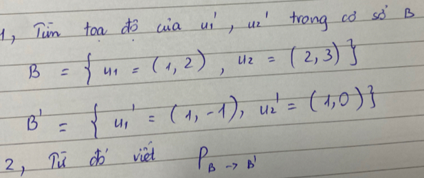 1, Tin toa do cia uí, ui' trong cò sò B
B= v_1=(1,2),v_2=(2,3)
B'= u_1'=(1,-1),u_2'=(1,0)
2, Tud viet
P_Bto B'