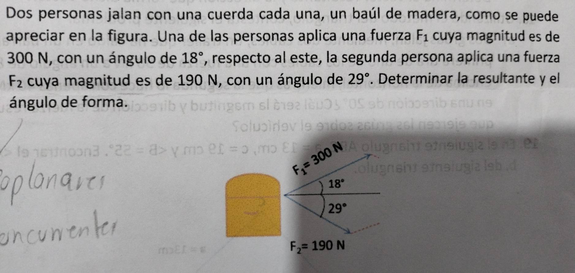 Dos personas jalan con una cuerda cada una, un baúl de madera, como se puede
apreciar en la figura. Una de las personas aplica una fuerza F_1 cuya magnitud es de
300 N, con un ángulo de 18° , respecto al este, la segunda persona aplica una fuerza
F_2 cuya magnitud es de 190 N, con un ángulo de 29°. Determinar la resultante y el
ángulo de forma.
F_1=300N
18°
29°
F_2=190N