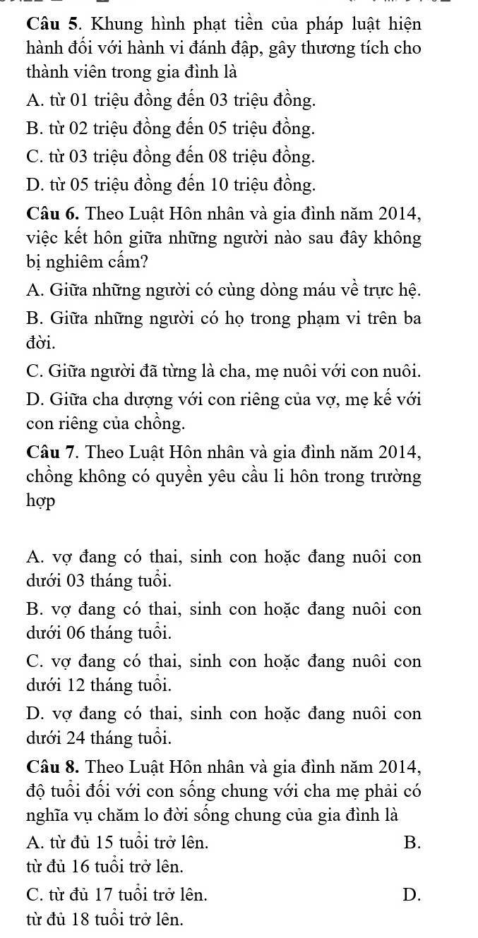 Khung hình phạt tiền của pháp luật hiện
hành đối với hành vi đánh đập, gây thương tích cho
thành viên trong gia đình là
A. từ 01 triệu đồng đến 03 triệu đồng.
B. từ 02 triệu đồng đến 05 triệu đồng.
C. từ 03 triệu đồng đến 08 triệu đồng.
D. từ 05 triệu đồng đến 10 triệu đồng.
Câu 6. Theo Luật Hôn nhân và gia đình năm 2014,
việc kết hôn giữa những người nào sau đây không
bị nghiêm cẩm?
A. Giữa những người có cùng dòng máu về trực hệ.
B. Giữa những người có họ trong phạm vi trên ba
đời.
C. Giữa người đã từng là cha, mẹ nuôi với con nuôi.
D. Giữa cha dượng với con riêng của vợ, mẹ kế với
con riêng của chồng.
Câu 7. Theo Luật Hôn nhân và gia đình năm 2014,
chồng không có quyền yêu cầu li hôn trong trường
hợp
A. vợ đang có thai, sinh con hoặc đang nuôi con
dưới 03 tháng tuổi.
B. vợ đang có thai, sinh con hoặc đang nuôi con
dưới 06 tháng tuổi.
C. vợ đang có thai, sinh con hoặc đang nuôi con
dưới 12 tháng tuổi.
D. vợ đang có thai, sinh con hoặc đang nuôi con
dưới 24 tháng tuổi.
Câu 8. Theo Luật Hôn nhân và gia đình năm 2014,
độ tuổi đổi với con sống chung với cha mẹ phải có
nghĩa vụ chăm lo đời sống chung của gia đình là
A. từ đủ 15 tuổi trở lên. B.
từ đủ 16 tuổi trở lên.
C. từ đủ 17 tuổi trở lên. D.
từ đủ 18 tuổi trở lên.