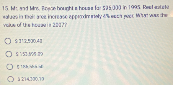 Mr. and Mrs. Boyce bought a house for $96,000 in 1995. Real estate
values in their area increase approximately 4% each year. What was the
value of the house in 2007?
$ 312,500.40
$ 153,699.09
$185,555.50
$ 214,300.10