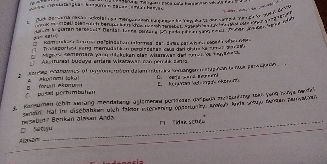 Fnomen to cenderung mengacu pada pola keruangan wisata dan bishi:
mampu mendatangkan konsumen dalam jumlah banyak.
Sumber: diolah dari berbagai sul
1. Sudi bersama rekan sekolahnya mengadakan kunjungan ke Yogyakarta dan sempat mampir ke pusat distro
untuk membeli oleh-oleh berupa kaus khas daerah tersebut. Apakah bentuk interaksi keruangan yang terjadi
dalam kegiatan tersebut? Berilah tanda centang (✓) pada pilihan yang benar. (Pilihan jawaban benar lebih
dari satu)
Komunikasi berupa perpindahan informasi dari dinas pariwisata kepada wisatawan.
Transportasi yang memudahkan perpindahan kaus dari distro ke rumah pembeli.
Migrasi sementara yang dilakukan oleh wisatawan dari rumah ke Yogyakarta.
Akulturasi budaya antara wisatawan dan pemilik distro.
2. Konsep economies of agglomerotion dalam interaksi keruangan merupakan bentuk perwujudan . . .
A. ekonomi lokal
D. kerja sama ekonomi
B forum ekonomi
E. kegiatan kelompok ekonomi
C. pusat pertumbuhan
3. Konsumen lebíh senang mendatangi aglomerasi pertokoan daripada mengunjungi toko yang hanya berdiri
sendiri. Hal ini disebabkan oleh faktor intervening opportunity. Apakah Anda setuju dengan pernyataan
tersebut? Berikan alasan Anda.
_
Setuju Tidak setuju
Alasan:
_
_
_