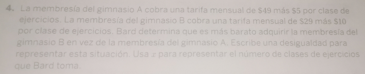 La membresía del gimnasio A cobra una tarifa mensual de $49 más $5 por clase de 
ejercicios. La membresía del gimnasio B cobra una tarifa mensual de $29 más $10
por clase de ejercicios. Bard determina que es más barato adquirir la membresía del 
gimnasio B en vez de la membresía del gimnasio A. Escribe una desigualdad para 
representar esta situación. Usa x para representar el número de clases de ejercicios 
que Bard toma.