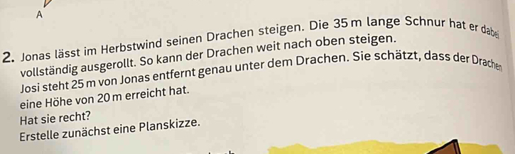 A 
2. Jonas lässt im Herbstwind seinen Drachen steigen. Die 35 m lange Schnur hat er dabei 
vollständig ausgerollt. So kann der Drachen weit nach oben steigen. 
Josi steht 25 m von Jonas entfernt genau unter dem Drachen. Sie schätzt, dass der Drachen 
eine Höhe von 20 m erreicht hat. 
Hat sie recht? 
Erstelle zunächst eine Planskizze.