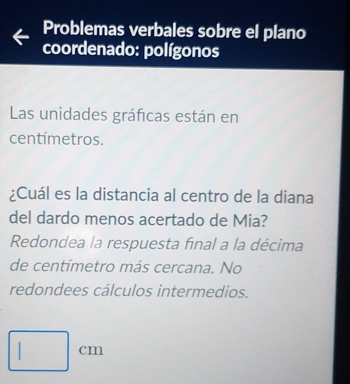 Problemas verbales sobre el plano 
coordenado: polígonos 
Las unidades gráficas están en
centímetros. 
¿Cuál es la distancia al centro de la diana 
del dardo menos acertado de Mia? 
Redondea la respuesta final a la décima 
de centímetro más cercana. No 
redondees cálculos intermedios.
□ cm