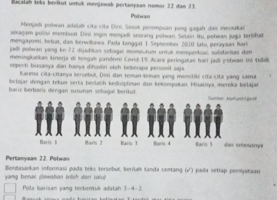 Bacalah teks berikut untuk menjawab pertanyaan nomor 22 dan 23. 
Polwan 
Menjadi polwan adalah cita-cita Dini. Sosok perempuan yang gagah dan memakal 
seragam polisi membuat Dini ingin menjadi seorang polwan. Selain itu, polwan juga terlihat 
mengayomi, hebat, dan berwibawa. Pada tanggal 1 September 2020 lalu, perayaan hari 
jadi polwan yang ke- 72 dijadikan sebagai momentum untuk memperkual solidaritas dan 
meningkatkan kinerja di tengah pandemi Covid- 19. Acara peringatan hari jadi polwan ini tidak 
seperti biasanya dan hanya dihadiri oleh beberapa personil saja. 
Karena cita-citanya tersebut, Dini dan teman-teman yang memiliki cita-cita yang sama 
bclajar dengan tekun serta berlatih kedisiplinan dan kekompakan, Misainya, mereka belajar 
baris berbaris dengan susunan sebagai berikut. 
Pertanyaan 22. Polwan 
Berdasarkan informasi pada teks tersebut, berilah tanda centang (√) pada setiap perriyataan 
yang benar. (lawabon lebih dori satu) 
Pola barisan yang terbentuk adalah 3-4 -2.