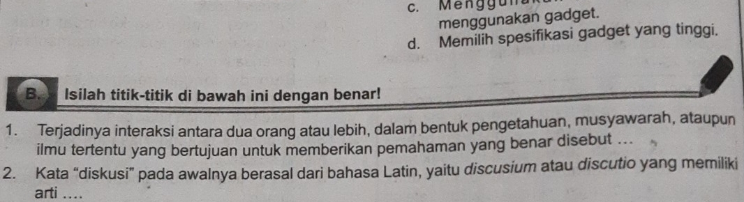 c. Méng guna
menggunakan gadget.
d. Memilih spesifikasi gadget yang tinggi,
B. Isilah titik-titik di bawah ini dengan benar!
1. Terjadinya interaksi antara dua orang atau lebih, dalam bentuk pengetahuan, musyawarah, ataupun
ilmu tertentu yang bertujuan untuk memberikan pemahaman yang benar disebut ...
2. Kata “diskusi” pada awalnya berasal dari bahasa Latin, yaitu discusium atau discutio yang memiliki
arti ....