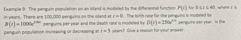 Example 9: The penguin population on an island is modeled by the differential function P(t) for 0≤ t≤ 40 , where is 
in years. There are 100,000 penguins on the island at t=0. The birth rate for the penguins is modeled by
B(t)=1000e^(0.06t) penguins per year and the death rate is modeled by D(t)=250e^(0.01) penguins per year. Is the 
penguin population increasing or decreasing at t=5 years? Give a reason for your answer.