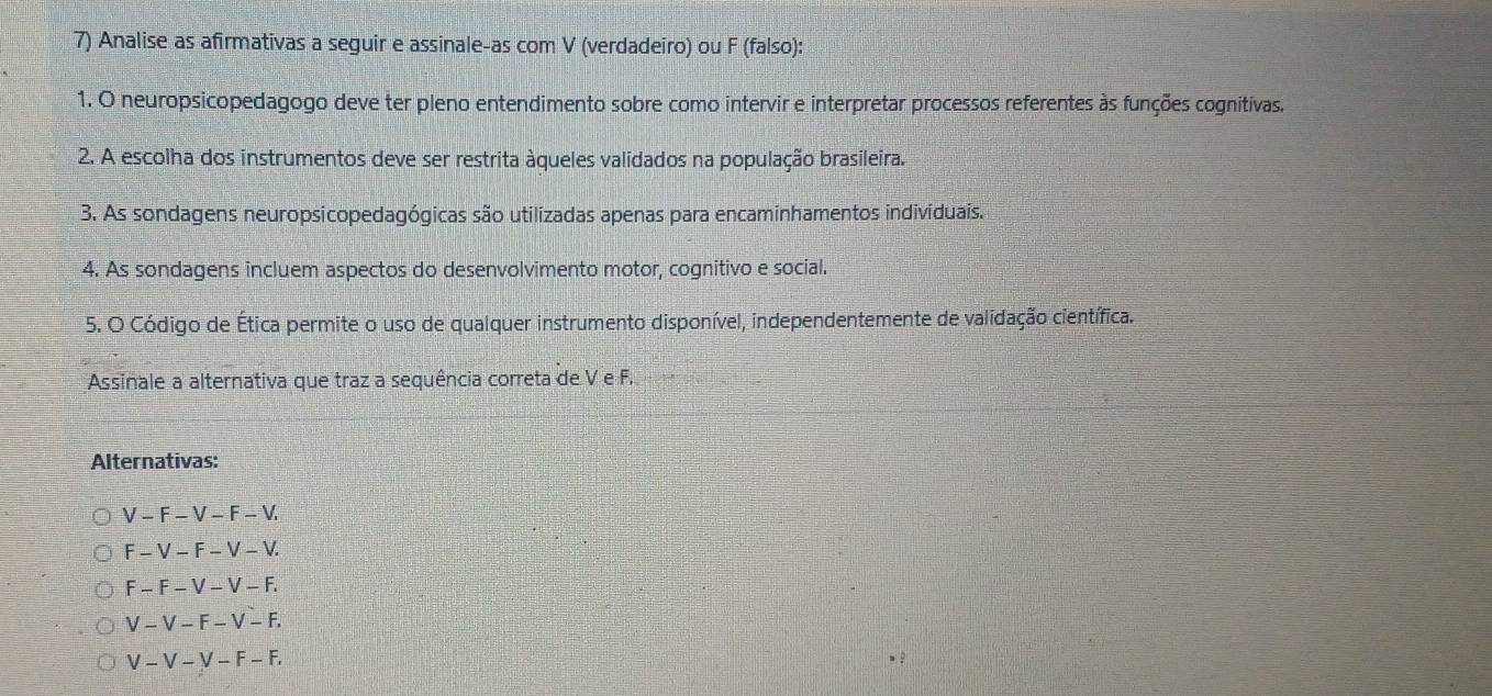 Analise as afirmativas a seguir e assinale-as com V (verdadeiro) ou F (falso):
1. O neuropsicopedagogo deve ter pleno entendimento sobre como intervir e interpretar processos referentes às funções cognitivas.
2. A escolha dos instrumentos deve ser restrita àqueles validados na população brasileira.
3. As sondagens neuropsicopedagógicas são utilizadas apenas para encaminhamentos individuais.
4. As sondagens incluem aspectos do desenvolvimento motor, cognitivo e social.
5. O Código de Ética permite o uso de qualquer instrumento disponível, independentemente de validação científica.
Assinale a alternativa que traz a sequência correta de V e F.
Alternativas:
V-F-V-F-V.
F-V-F-V-V.
F-F-V-V-F.
V-V-F-V-F.
V-V-V-F-F,