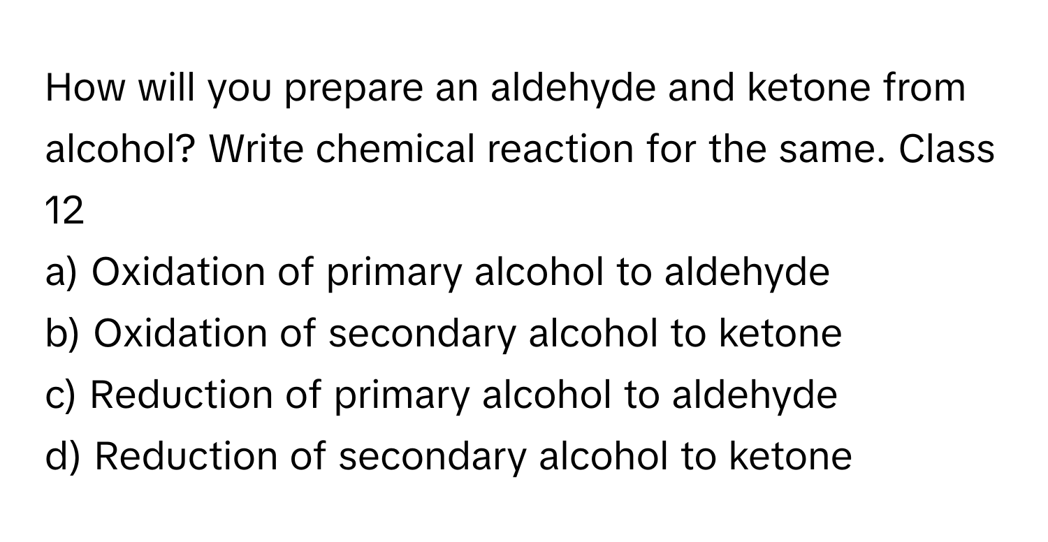 How will you prepare an aldehyde and ketone from alcohol? Write chemical reaction for the same. Class 12

a) Oxidation of primary alcohol to aldehyde
b) Oxidation of secondary alcohol to ketone
c) Reduction of primary alcohol to aldehyde
d) Reduction of secondary alcohol to ketone