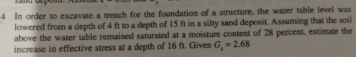 sane deposit. 
4 In order to excavate a trench for the foundation of a structure, the water table level was 
lowered from a depth of 4 ft to a depth of 15 ft in a silty sand deposit. Assuming that the soil 
above the water table remained saturated at a moisture content of 28 percent, estimate the 
increase in effective stress at a depth of 16 ft. Given G_s=2.68