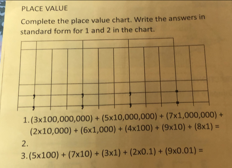 PLACE VALUE 
Complete the place value chart. Write the answers in 
standard form for 1 and 2 in the chart. 
1. (3* 100,000,000)+(5* 10,000,000)+(7* 1,000,000)+
(2* 10,000)+(6* 1,000)+(4* 100)+(9* 10)+(8* 1)=
2. 
3. (5* 100)+(7* 10)+(3* 1)+(2* 0.1)+(9* 0.01)=