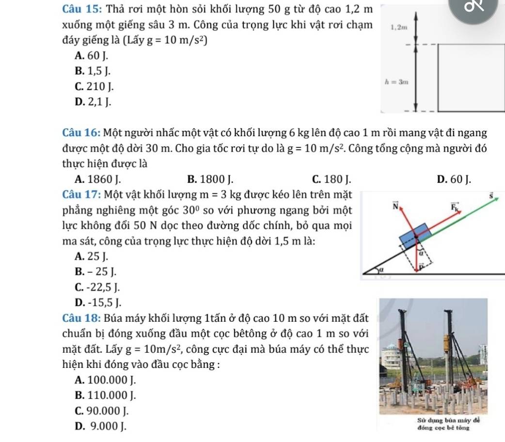 Thả rơi một hòn sỏi khối lượng 50 g từ độ cao 1,2 m
xuống một giếng sâu 3 m. Công của trọng lực khi vật rơi chạm 1,2m
đáy giếng là (Lấy g=10m/s^2)

A. 60 J.
B. 1,5 J.
C. 210 J.
h=3m
D. 2,1 J.
Câu 16: Một người nhấc một vật có khối lượng 6 kg lên độ cao 1 m rồi mang vật đi ngang
được một độ dời 30 m. Cho gia tốc rơi tự do là g=10m/s^2. Công tổng cộng mà người đó
thực hiện được là
A. 1860 J. B. 1800 J. C. 180 J. D. 60 J.
Câu 17: Một vật khối lượng m=3kg được kéo lên trên mặt
phẳng nghiêng một góc 30° so với phương ngang bởi một
lực không đổi 50 N dọc theo đường dốc chính, bỏ qua mọi
ma sát, công của trọng lực thực hiện độ dời 1,5 m là:
A. 25 J.
B. - 25 J.
C. -22,5 J.
D. -15,5 J.
Câu 18: Búa máy khối lượng 1tấn ở độ cao 10 m so với mặt đất
chuẩn bị đóng xuống đầu một cọc bêtông ở độ cao 1 m so với
mặt đất. Lấy g=10m/s^2 *, công cực đại mà búa máy có thể thực
hiện khi đóng vào đầu cọc bằng :
A. 100.000 J.
B. 110.000 J.
C. 90.000 J.
D. 9.000 J.