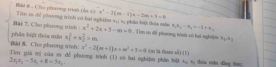 Cho phương trình (ần x): x^2-2(m-1)x-2m+3=0
Tìm m để phương trình có hai nghiệm x_1; x_2 phân biệt thỏa mãn x_1x_2-x_1=-1+x_2
Bài 7. Cho phương trình : x^2+2x+5-m=0. Tìm m đề phương trình có hai nghiệm x_1, x_2
phân biệt thỏa mãn x_1^(2+x_2^2>m. 
Bài 8. Cho phương trình: x^2)-2(m+1)x+m^2+5=0 (m là tham số) (1) 
Tìm giá trị của m để phương trình (1) có hai nghiệm phân biệt x_1, x_2 thỏa mãn đằng thức:
2x_1x_2-5x_1+8=5x_2.