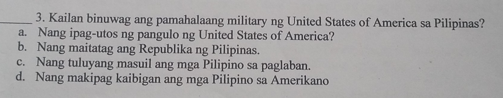 Kailan binuwag ang pamahalaang military ng United States of America sa Pilipinas?
a. Nang ipag-utos ng pangulo ng United States of America?
b. Nang maitatag ang Republika ng Pilipinas.
c. Nang tuluyang masuil ang mga Pilipino sa paglaban.
d. Nang makipag kaibigan ang mga Pilipino sa Amerikano