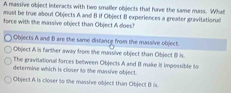 A massive object interacts with two smaller objects that have the same mass. What
must be true about Objects A and B if Object B experiences a greater gravitational
force with the massive object than Object A does?
Objects A and B are the same distance from the massive object.
Object A is farther away from the massive object than Object B is.
The gravitational forces between Objects A and B make it impossible to
determine which is closer to the massive object.
Object A is closer to the massive object than Object B is.