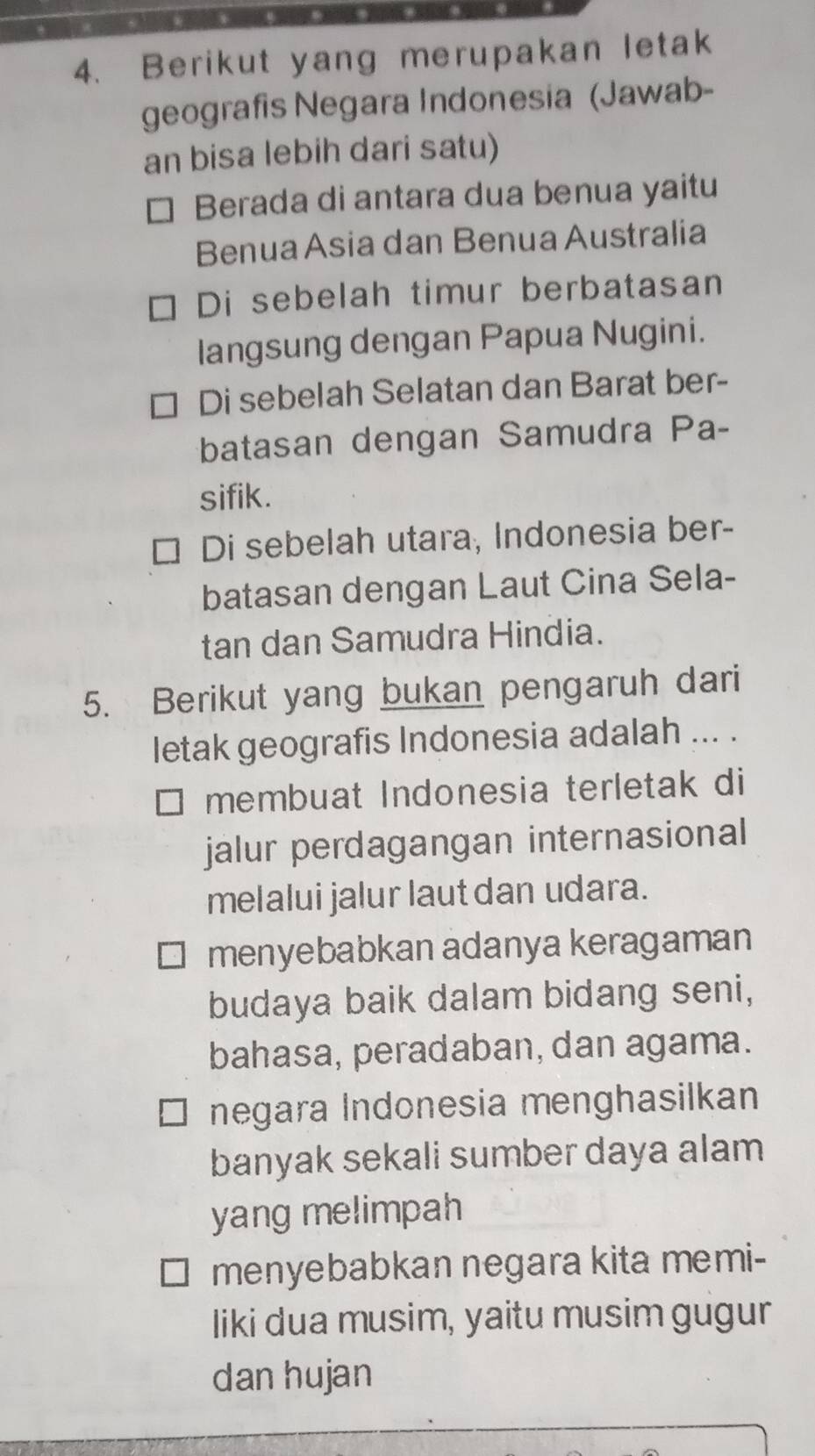 Berikut yang merupakan letak
geografis Negara Indonesia (Jawab-
an bisa lebih dari satu)
Berada di antara dua benua yaitu
Benua Asia dan Benua Australia
Di sebelah timur berbatasan
langsung dengan Papua Nugini.
Di sebelah Selatan dan Barat ber-
batasan dengan Samudra Pa-
sifik.
Di sebelah utara, Indonesia ber-
batasan dengan Laut Cina Sela-
tan dan Samudra Hindia.
5. Berikut yang bukan pengaruh dari
letak geografis Indonesia adalah ... .
membuat Indonesia terletak di
jalur perdagangan internasional
melalui jalur laut dan udara.
menyebabkan adanya keragaman
budaya baik dalam bidang seni,
bahasa, peradaban, dan agama.
negara Indonesia menghasilkan
banyak sekali sumber daya alam
yang melimpah
menyebabkan negara kita memi-
liki dua musim, yaitu musim gugur
dan hujan