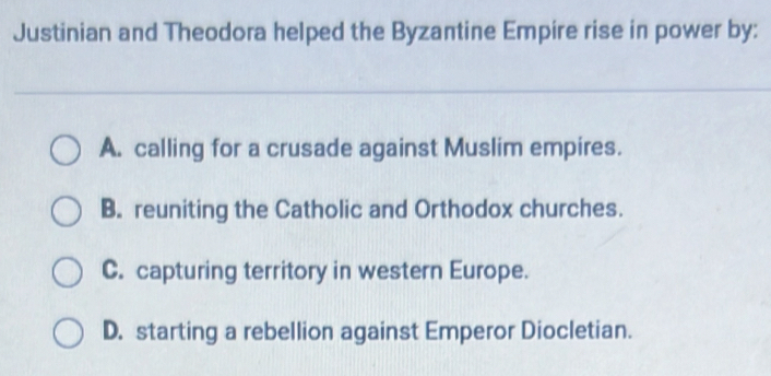 Justinian and Theodora helped the Byzantine Empire rise in power by:
A. calling for a crusade against Muslim empires.
B. reuniting the Catholic and Orthodox churches.
C. capturing territory in western Europe.
D. starting a rebellion against Emperor Diocletian.