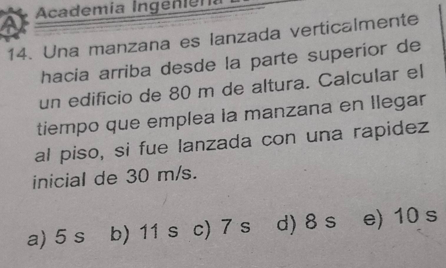 Academía Ingeniena
14. Una manzana es lanzada verticalmente
hacia arriba desde la parte superíor de
un edificio de 80 m de altura. Calcular el
tiempo que emplea la manzana en llegar
al piso, si fue lanzada con una rapidez
inicial de 30 m/s.
a) 5 s b) 11 s c) 7 s d) 8 s e) 10 s