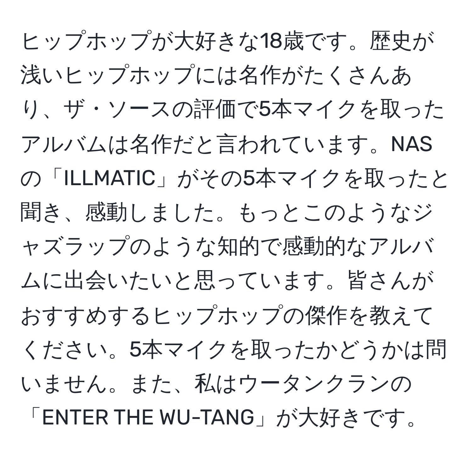 ヒップホップが大好きな18歳です。歴史が浅いヒップホップには名作がたくさんあり、ザ・ソースの評価で5本マイクを取ったアルバムは名作だと言われています。NASの「ILLMATIC」がその5本マイクを取ったと聞き、感動しました。もっとこのようなジャズラップのような知的で感動的なアルバムに出会いたいと思っています。皆さんがおすすめするヒップホップの傑作を教えてください。5本マイクを取ったかどうかは問いません。また、私はウータンクランの「ENTER THE WU-TANG」が大好きです。