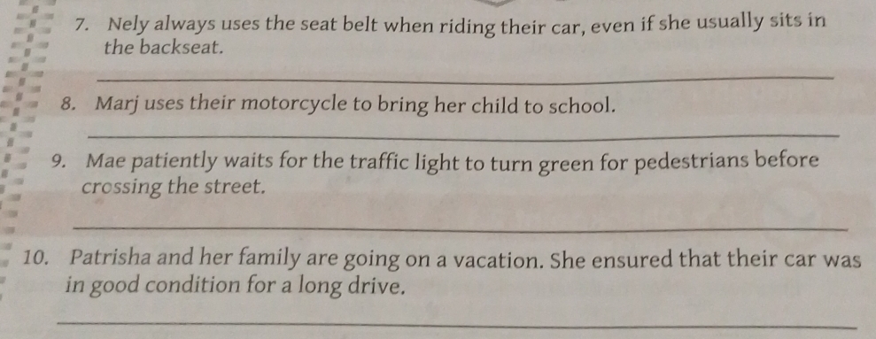 Nely always uses the seat belt when riding their car, even if she usually sits in 
the backseat. 
_ 
8. Marj uses their motorcycle to bring her child to school. 
_ 
9. Mae patiently waits for the traffic light to turn green for pedestrians before 
crossing the street. 
_ 
10. Patrisha and her family are going on a vacation. She ensured that their car was 
in good condition for a long drive. 
_