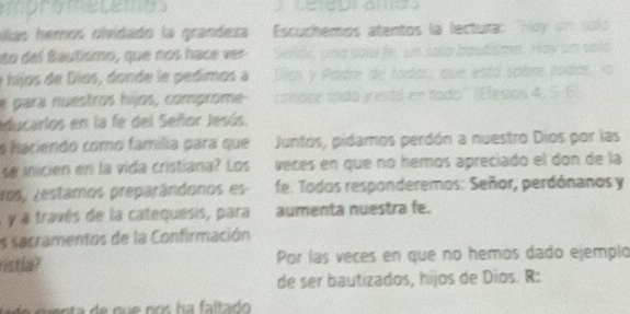 mprometemss 
ulas hemos olvidado la grandeza Escuchemos atentos la lectura: "Hoy un sol 
ito del Bautismo, que nos hace ver Señoi, und sola fe, un saio bautisme. Hay un salo 
e híjos de Dios, donde le pedimos a Dios y Padre de todos, que está sobre todos, lo 
e para nuestros hijos, comprome conore todo y estó en tado'' (Efesios 4, 5-6) 
educarios en la fe del Señor Jesús. 
s haciendo como família para que Juntos, pidamos perdón a nuestro Dios por las 
se inicien en la vida cristiana? Los veces en que no hemos apreciado el don de la 
ros, restamos preparândonos es fe. Todos responderemos: Señor, perdónanos y 
à y à través de la catequesis, para aumenta nuestra fe. 
es sacramentos de la Confirmación 
ristla? Por las veces en que no hemos dado ejemplo 
de ser bautizados, hijos de Dios. R: 
de cuenta de que nos ha faltado