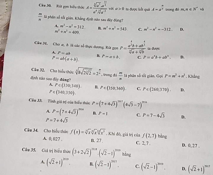 Rút gọn biểu thức A=frac sqrt[3](a^7)· a^(frac 11)3a^4· sqrt[3](a^(-5)) với a>0 ta được kết quả A=a^(frac m)n trong đó m,n∈ N^* và
 m/n  là phân số tối giản. Khẳng định nào sau đây đúng?
A. m^2-n^2=312. B. m^2+n^2=543 C. m^2-n^2=-312. D.
m^2+n^2=409.
Câu 31. Cho a, b là các số thực dương. Rút gọn P=frac a^(frac 4)3b+ab^(frac 4)3sqrt[3](a)+sqrt[3](b) ta được
A. P=ab R P=a+b. C. P=a^4b+ab^4. D.
P=ab(a+b).
Câu 32. Cho biểu thức sqrt[3](8sqrt 2sqrt [3]2)=2^(frac m)n , trong dó  m/n  là phân số tối giản. Gọi P=m^2+n^2. Khẳng
định nào sau đây đúng?
A. P∈ (330;340). B. P∈ (350;360). C. P∈ (260;370). D.
P∈ (340;350).
Câu 33. Tính giá trị của biểu thức P=(7+4sqrt(3))^2017(4sqrt(3)-7)^2016
A. P=(7+4sqrt(3))^2016 B P=1 C. P=7-4sqrt(3) D.
P=7+4sqrt(3)
Câu 34. Cho biểu thức f(x)=sqrt[3](x)sqrt[4](x)sqrt[12](x^5). Khi đó, giả trị của f(2,7) bàng
A. 0,027 . B. 27 . C. 2, 7 . D. 0, 27 .
Câu 35. Giá trị biểu thức (3+2sqrt(2))^2018· (sqrt(2)-1)^2019 bằng
A. (sqrt(2)+1)^2019. B. (sqrt(2)-1)^2017. C. (sqrt(2)-1)^2019. D. (sqrt(2)+1)^2017