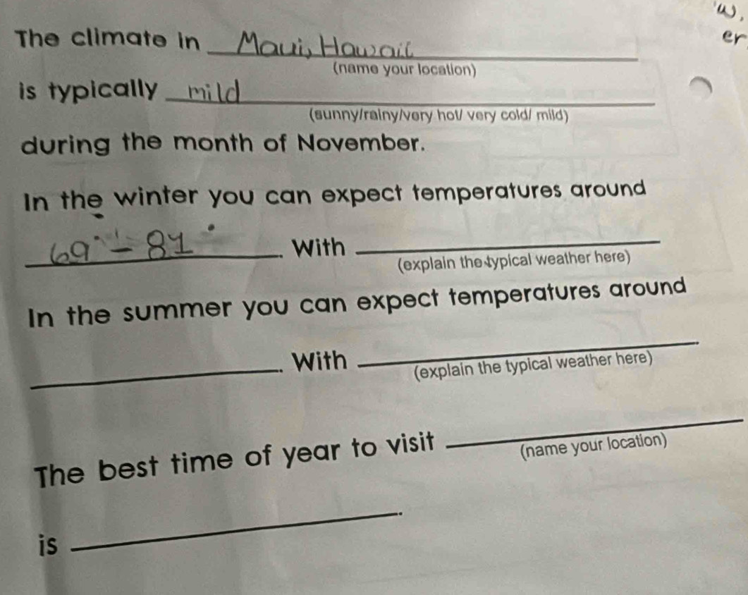 The climate in er 
(name your location) 
is typically_ 
(sunny/rainy/very hot/ very cold/ mild) 
during the month of November. 
In the winter you can expect temperatures around 
_With 
_ 
(explain the typical weather here) 
In the summer you can expect temperatures around 
_. With 
_ 
(explain the typical weather here) 
The best time of year to visit 
_ 
(name your location) 
is 
_