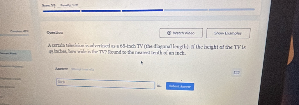 Score: 3/5 Penalty: 1 off 
61 Question 。 Watch Video Show Examples 
A certain television is advertised as a 68-inch TV (the diagonal length). If the height of the TV is
45 inches, how wide is the TV? Round to the nearest tenth of an inch. 
A t we Ngt a ost of 5
599
in. Submnit Answer