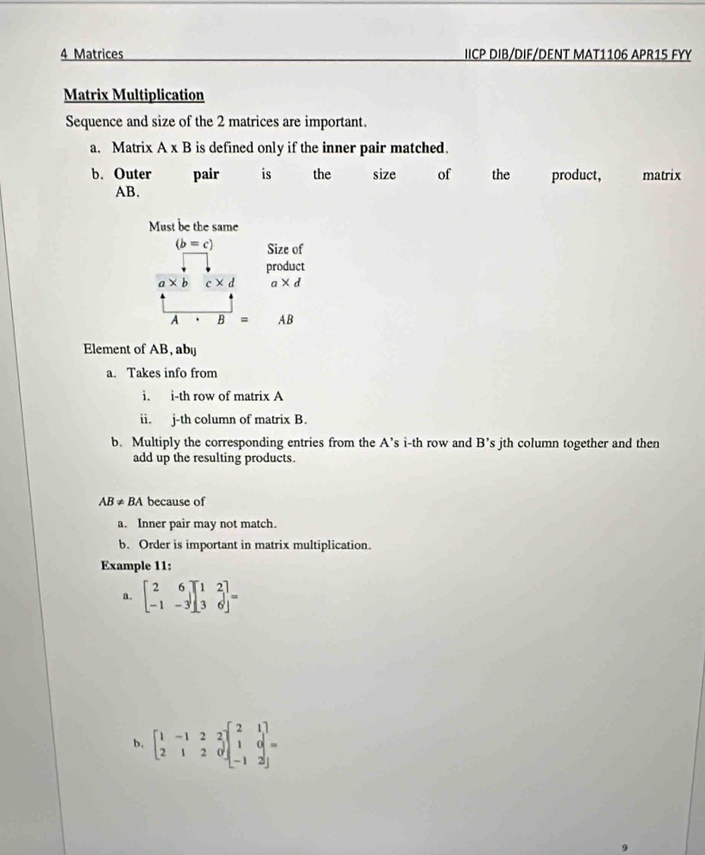 Matrices IICP DIB/DIF/DENT MAT1106 APR15 FYY 
Matrix Multiplication 
Sequence and size of the 2 matrices are important. 
a. Matrix A* B is defined only if the inner pair matched. 
b. Outer pair is the size of the product, matrix
AB. 
Must be the same
(b=c) Size of 
product
a* b c* d a* d
A B= AB
Element of AB, abü 
a. Takes info from 
i. i-th row of matrix A 
ii. j-th column of matrix B. 
b. Multiply the corresponding entries from the A’s i-th row and B' 's jth column together and then 
add up the resulting products.
AB!= BA because of 
a. Inner pair may not match. 
b. Order is important in matrix multiplication. 
Example 11: 
a. beginbmatrix 2&6 -1&-3endbmatrix beginbmatrix 1&2 3&6endbmatrix =
b. beginbmatrix 1&-1&2&2 2&1&2&0endbmatrix beginbmatrix 2&1 1&0 -1&2endbmatrix =