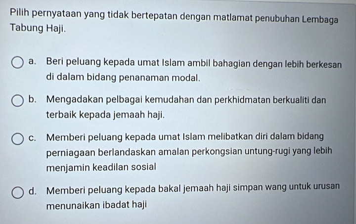 Pilih pernyataan yang tidak bertepatan dengan matlamat penubuhan Lembaga
Tabung Haji.
a. Beri peluang kepada umat Islam ambil bahagian dengan lebih berkesan
di dalam bidang penanaman modal.
b. Mengadakan pelbagai kemudahan dan perkhidmatan berkualiti dan
terbaik kepada jemaah haji.
c. Memberi peluang kepada umat Islam melibatkan diri dalam bidang
perniagaan berlandaskan amalan perkongsian untung-rugi yang lebih
menjamin keadilan sosial
d. Memberi peluang kepada bakal jemaah haji simpan wang untuk urusan
menunaikan ibadat haji