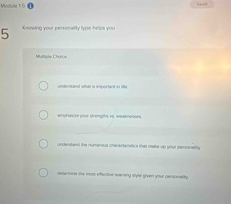 Module 1-5 a Soved
5 Knowing your personality type helps you
Multiple Choice
understand what is important in life.
emphasize your strengths vs. weaknesses.
understand the numerous characteristics that make up your personality
determine the most effective learning style given your personality.