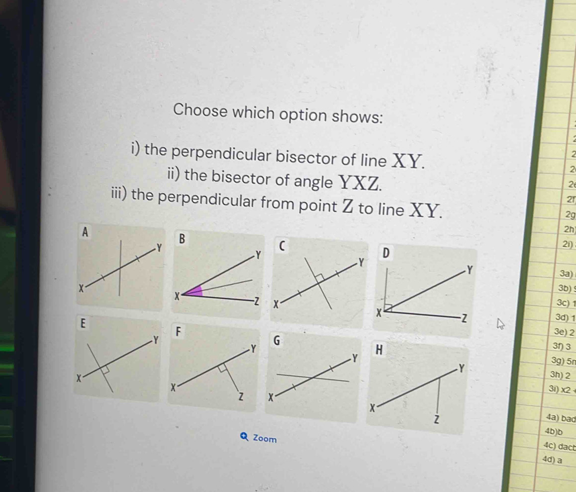 Choose which option shows: 
2 
i) the perpendicular bisector of line XY. 2 
ii) the bisector of angle YXZ. 
2 
21 
iii) the perpendicular from point Z to line XY. 
2g 
2h 
2i)
D
3a) 
3b) 
3c) 1
3d) 1
G 
3e) 2
3f) 3
Y
3g) 5n
3h) 2
3i) x2 + 
4a) bad 
4b)b 
QZoom 
4c) dact 
4d) a