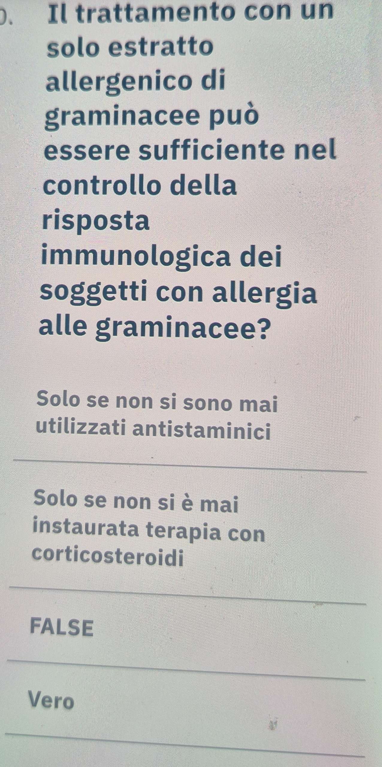 Il trattamento con un
solo estratto
allergenico di
graminacee può
essere sufficiente nel
controllo della
risposta
immunologica dei
soggetti con allergia
alle graminacee?
Solo se non si sono mai
utilizzati antistaminici
Solo se non si è mai
instaurata terapia con
corticosteroidi
FALSE
Vero