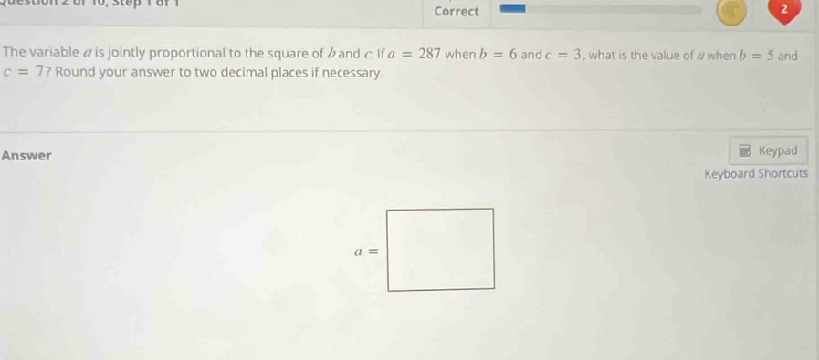 The variable « is jointly proportional to the square of and c. If a=287 when b=6 and c=3 , what is the value of a when b=5 and
c=7 ? Round your answer to two decimal places if necessary
Answer
Keypad
Keyboard Shortcuts