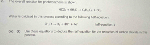 The overall reaction for photosynthesis is shown.
6CO_2+6H_2Oto C_4H_12O_6+6O_2
Water is oxidised in this process according to the following half-equation.
2H_2Oto O_2+4H^++4e^- half-equation 1 
(a) (i) Use these equations to deduce the half-equation for the reduction of carbon dioxide in this 
process.