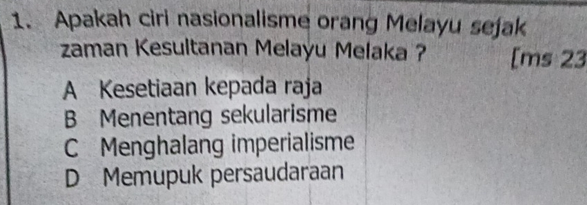 Apakah ciri nasionalisme orang Melayu sejak
zaman Kesultanan Melayu Melaka ? [ms 23
A Kesetiaan kepada raja
B Menentang sekularisme
C Menghalang imperialisme
D Memupuk persaudaraan